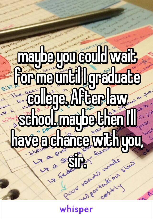maybe you could wait for me until I graduate college. After law school. maybe then I'll have a chance with you, sir.