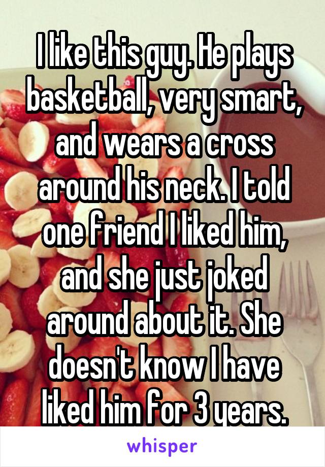 I like this guy. He plays basketball, very smart, and wears a cross around his neck. I told one friend I liked him, and she just joked around about it. She doesn't know I have liked him for 3 years.