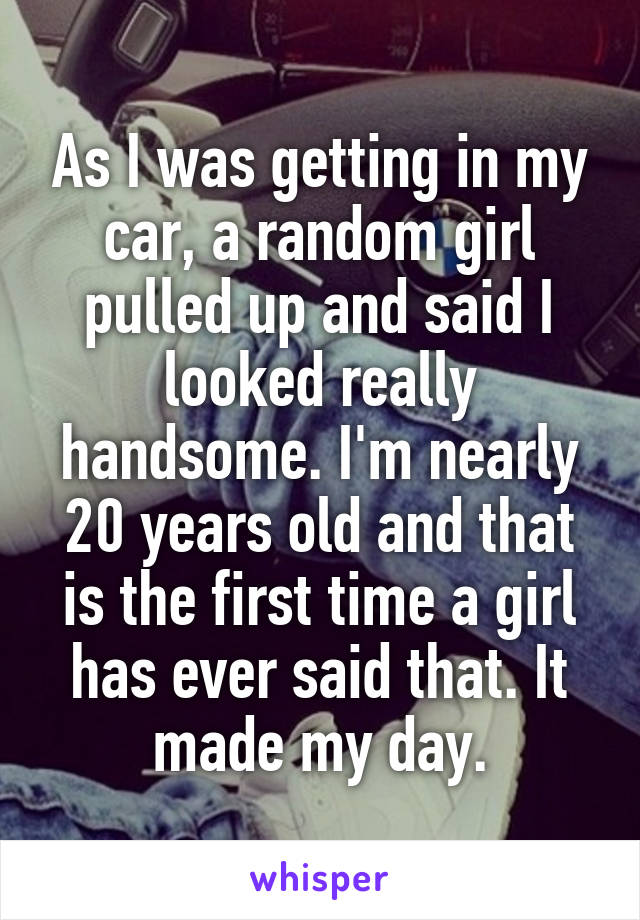 As I was getting in my car, a random girl pulled up and said I looked really handsome. I'm nearly 20 years old and that is the first time a girl has ever said that. It made my day.