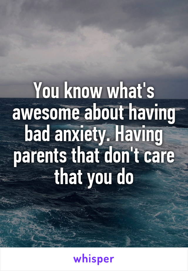You know what's awesome about having bad anxiety. Having parents that don't care that you do