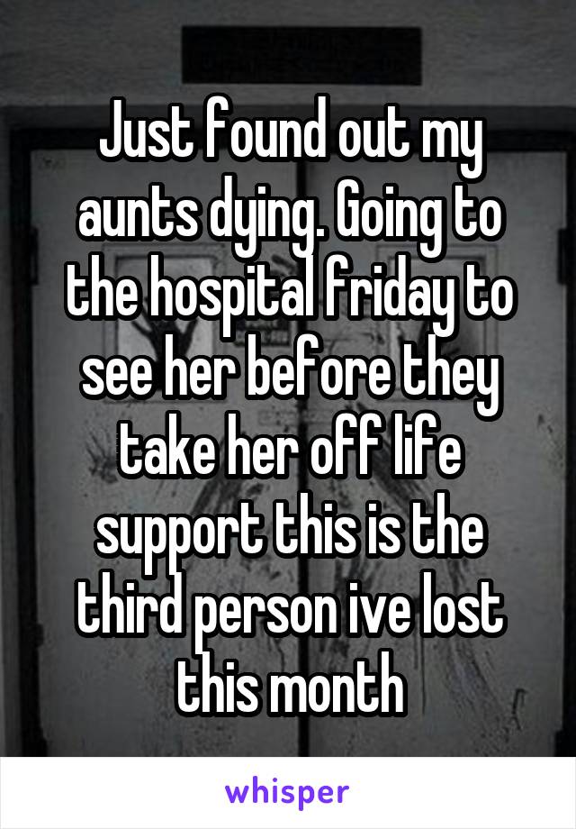 Just found out my aunts dying. Going to the hospital friday to see her before they take her off life support this is the third person ive lost this month