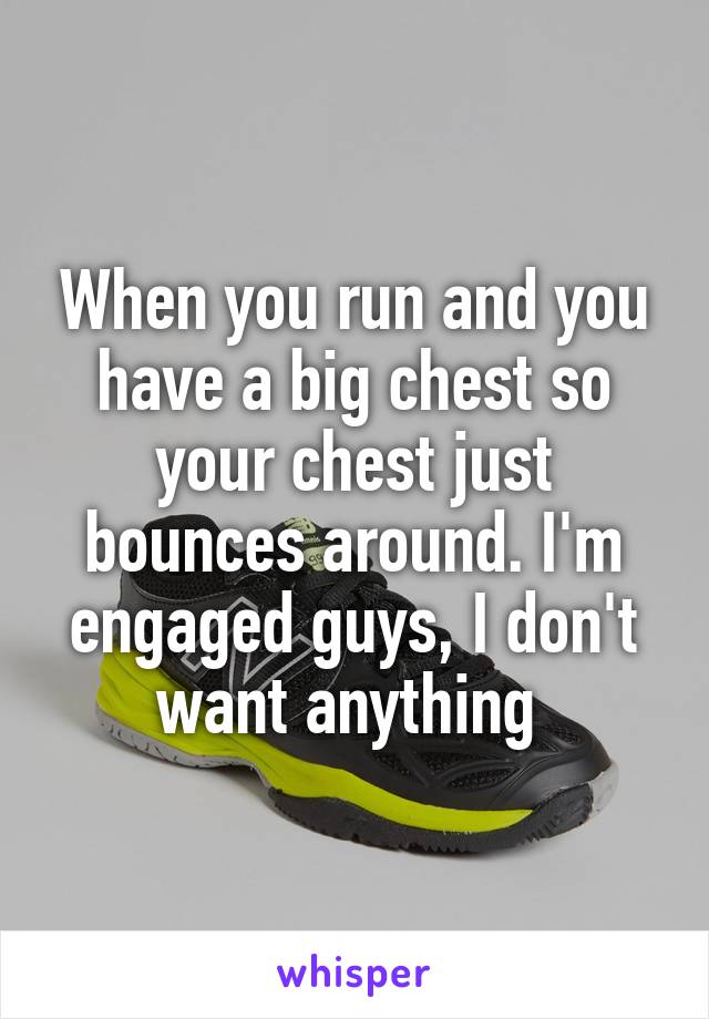 When you run and you have a big chest so your chest just bounces around. I'm engaged guys, I don't want anything 
