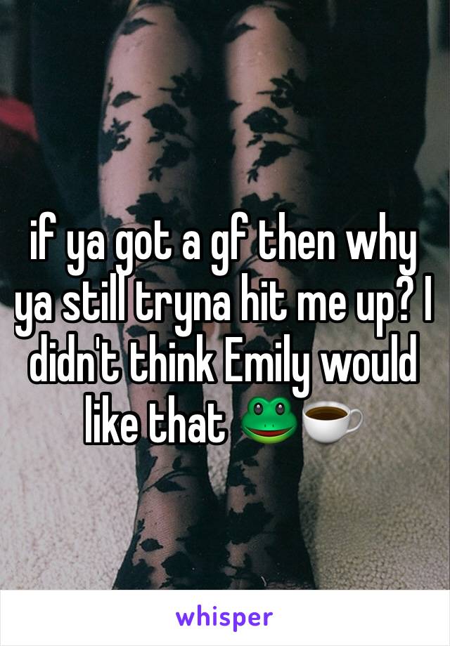 if ya got a gf then why ya still tryna hit me up? I didn't think Emily would like that 🐸☕️
