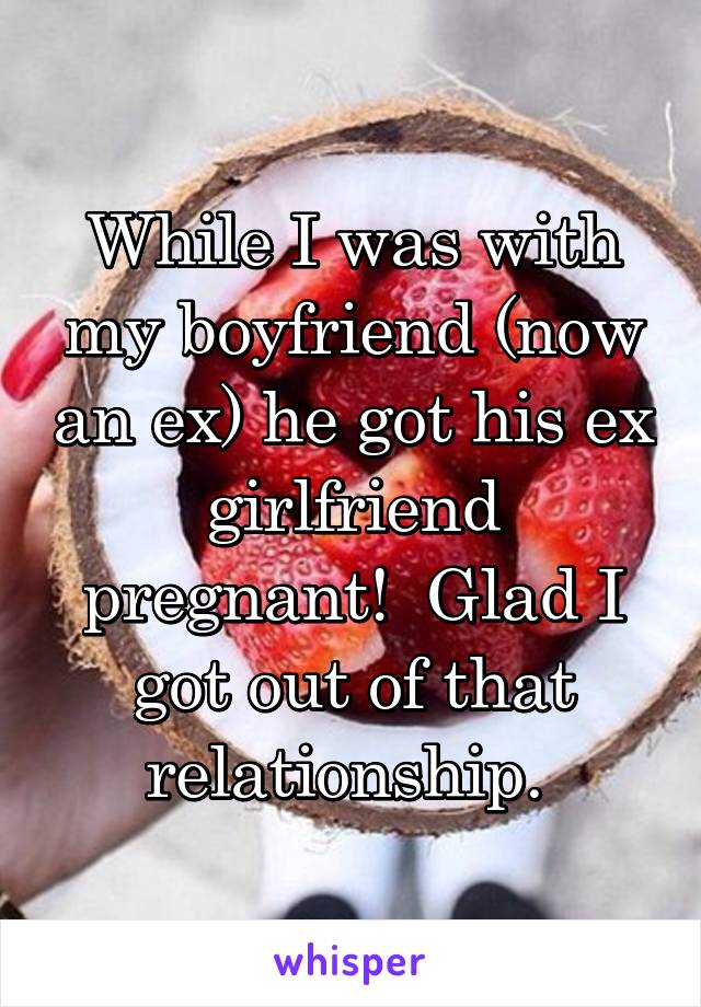 While I was with my boyfriend (now an ex) he got his ex girlfriend pregnant!  Glad I got out of that relationship. 