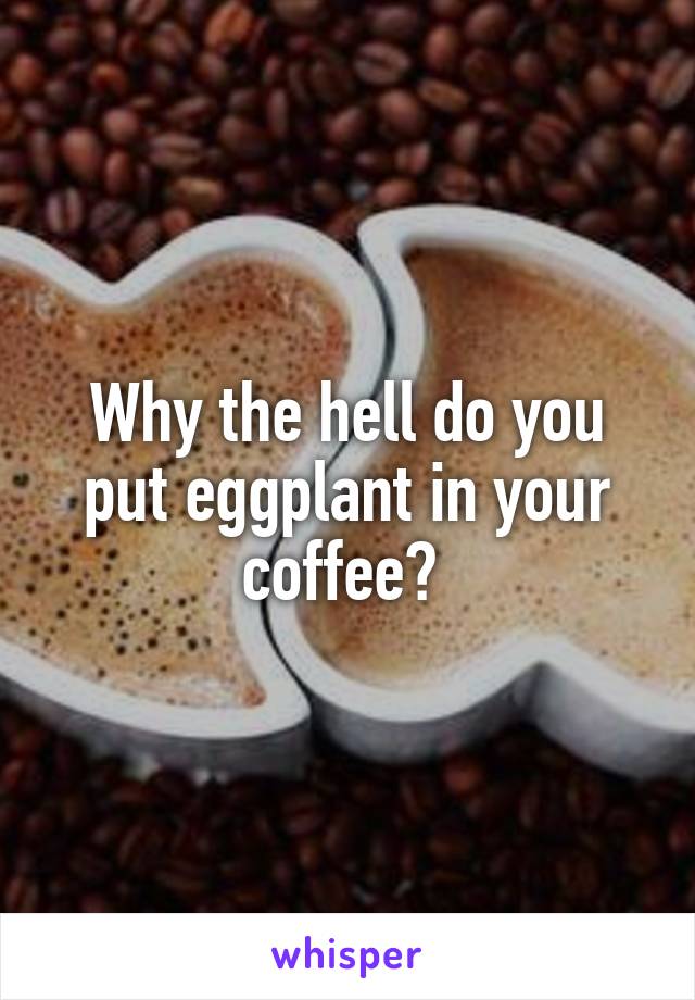 Why the hell do you put eggplant in your coffee? 