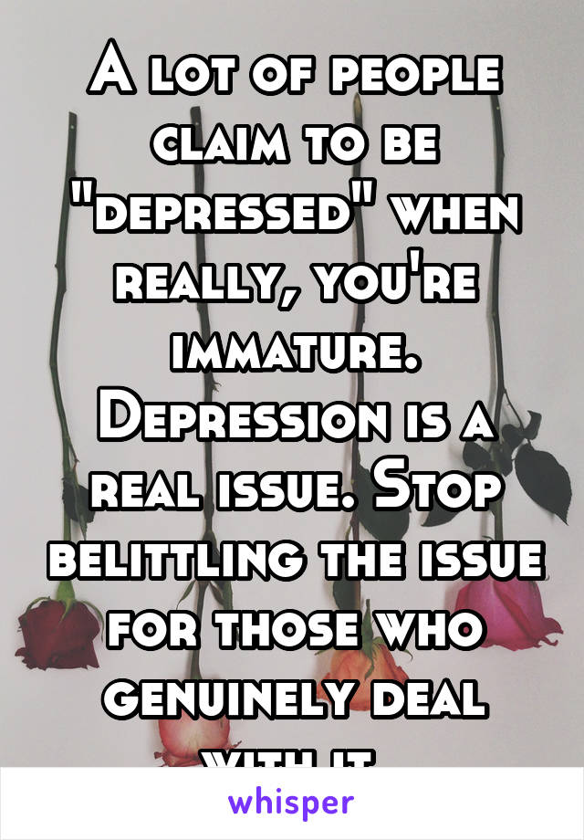 A lot of people claim to be "depressed" when really, you're immature. Depression is a real issue. Stop belittling the issue for those who genuinely deal with it.