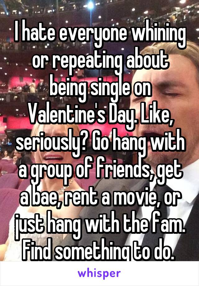 I hate everyone whining or repeating about being single on Valentine's Day. Like, seriously? Go hang with a group of friends, get a bae, rent a movie, or just hang with the fam. Find something to do. 