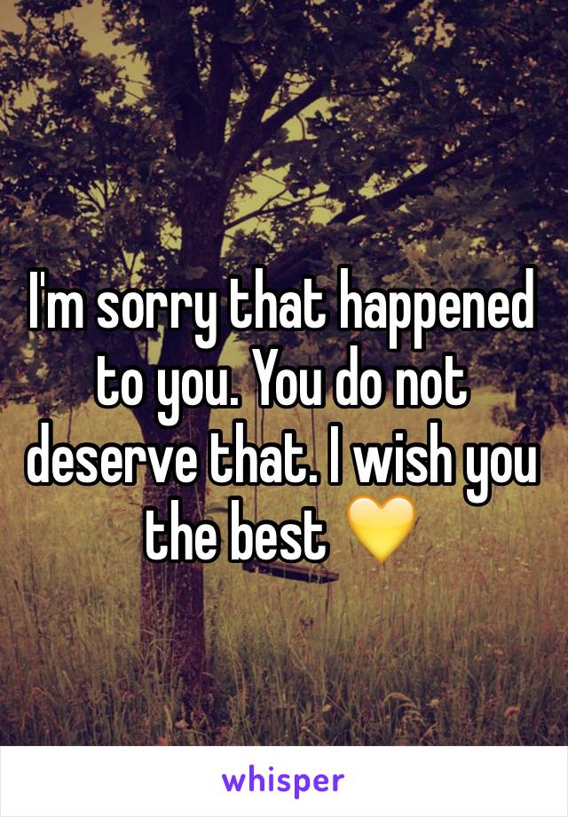 I'm sorry that happened to you. You do not deserve that. I wish you the best ðŸ’›