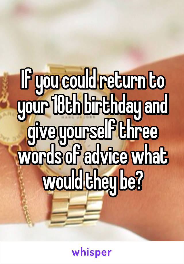 If you could return to your 18th birthday and give yourself three words of advice what would they be?
