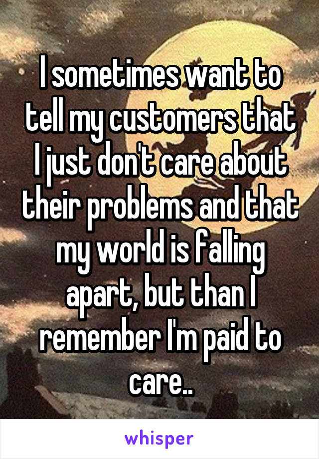 I sometimes want to tell my customers that I just don't care about their problems and that my world is falling apart, but than I remember I'm paid to care..