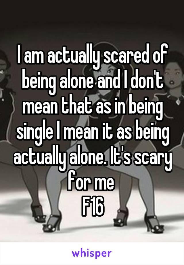 I am actually scared of being alone and I don't mean that as in being single I mean it as being actually alone. It's scary for me 
F16