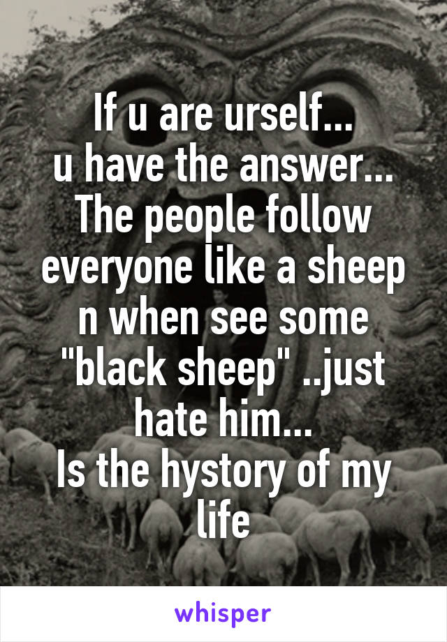 If u are urself...
u have the answer...
The people follow everyone like a sheep n when see some "black sheep" ..just hate him...
Is the hystory of my life
