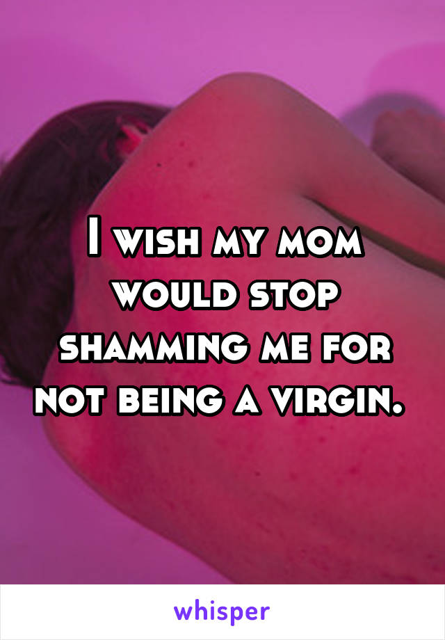 I wish my mom would stop shamming me for not being a virgin. 