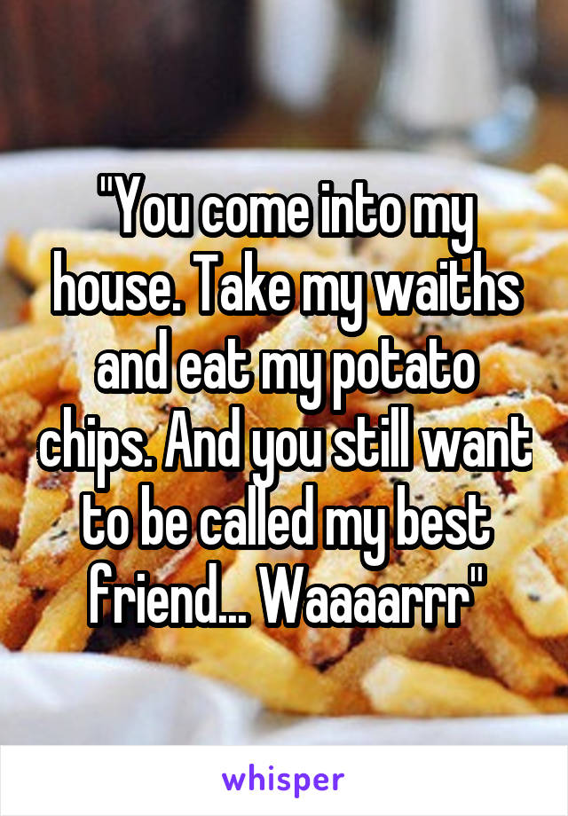 "You come into my house. Take my waiths and eat my potato chips. And you still want to be called my best friend... Waaaarrr"
