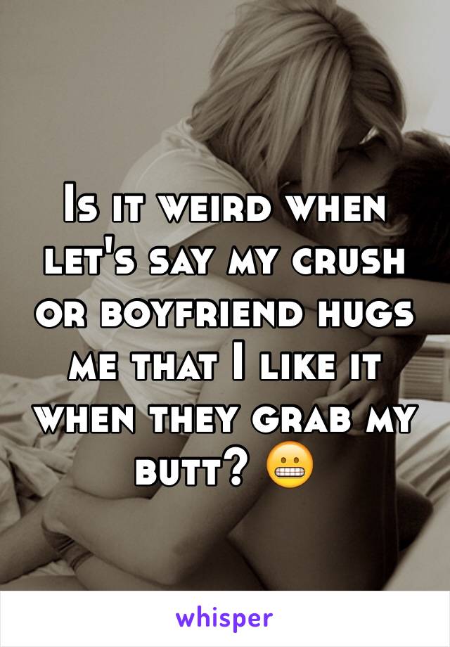 Is it weird when let's say my crush or boyfriend hugs me that I like it when they grab my butt? 😬