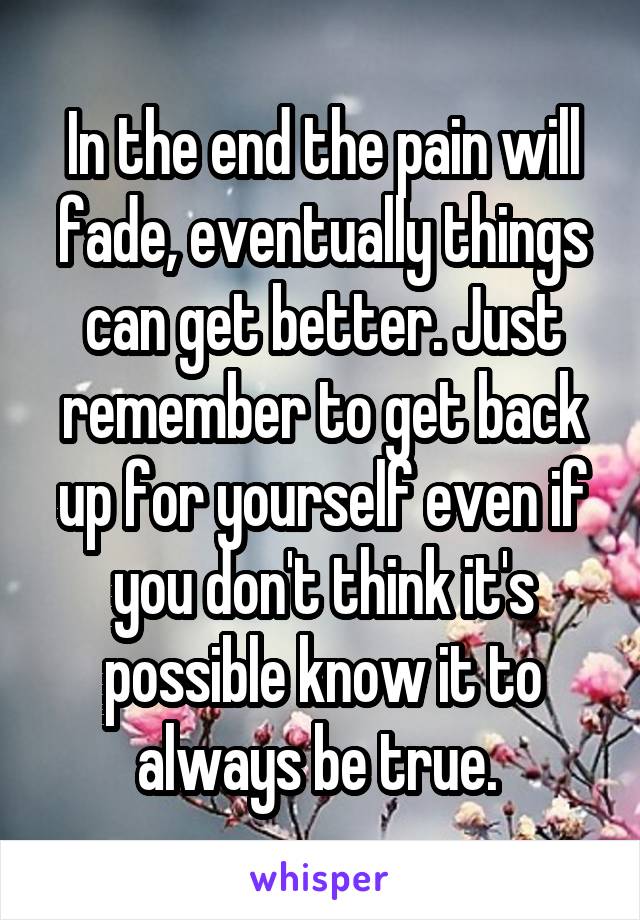 In the end the pain will fade, eventually things can get better. Just remember to get back up for yourself even if you don't think it's possible know it to always be true. 