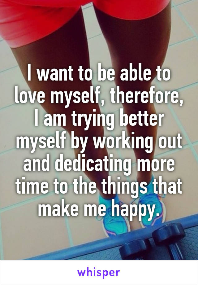 I want to be able to love myself, therefore, I am trying better myself by working out and dedicating more time to the things that make me happy.