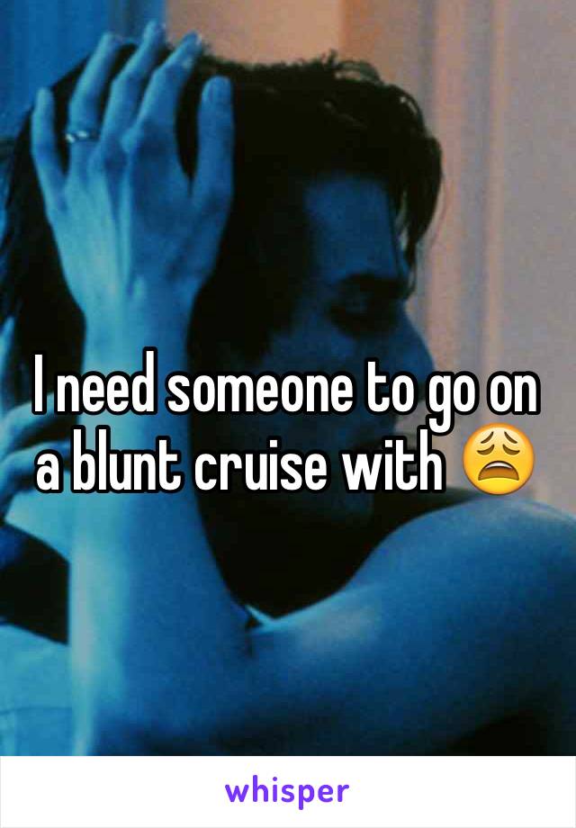 I need someone to go on a blunt cruise with 😩