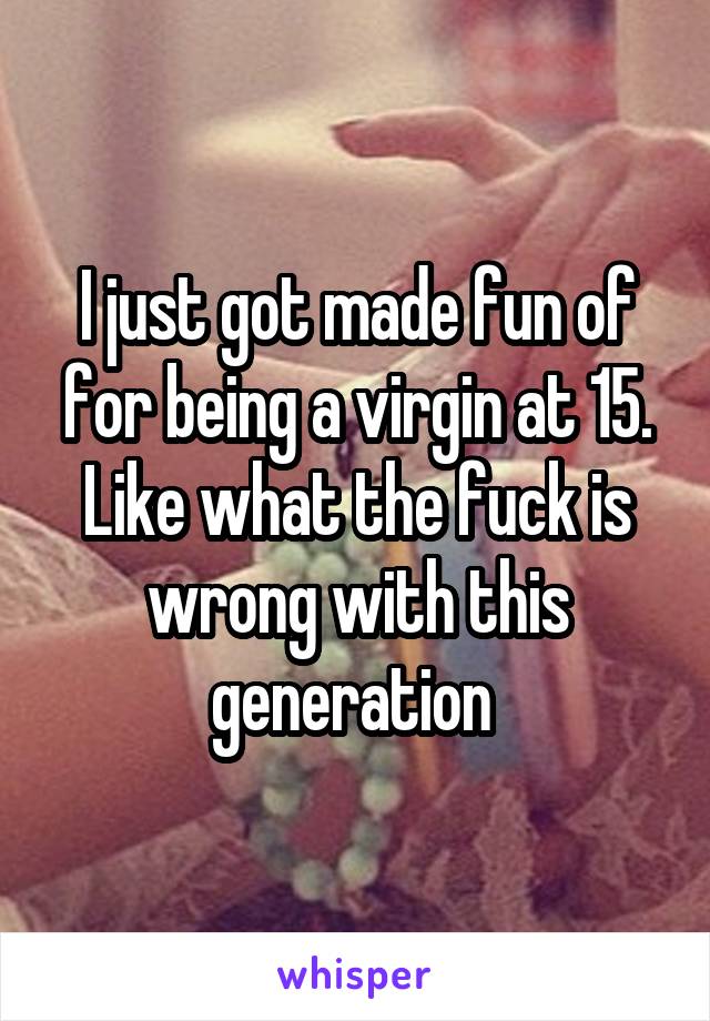 I just got made fun of for being a virgin at 15. Like what the fuck is wrong with this generation 