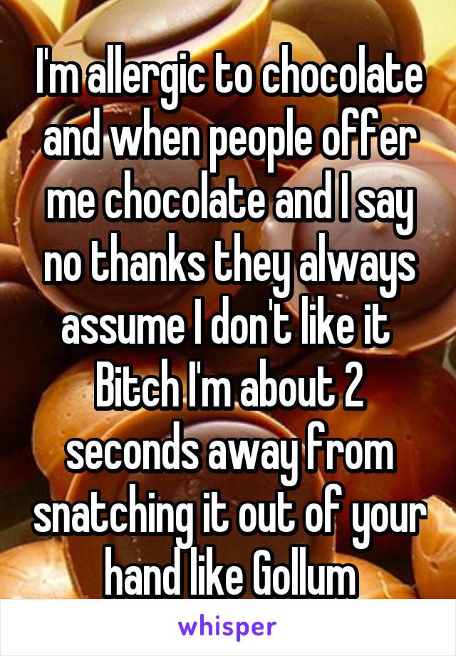 I'm allergic to chocolate and when people offer me chocolate and I say no thanks they always assume I don't like it 
Bitch I'm about 2 seconds away from snatching it out of your hand like Gollum