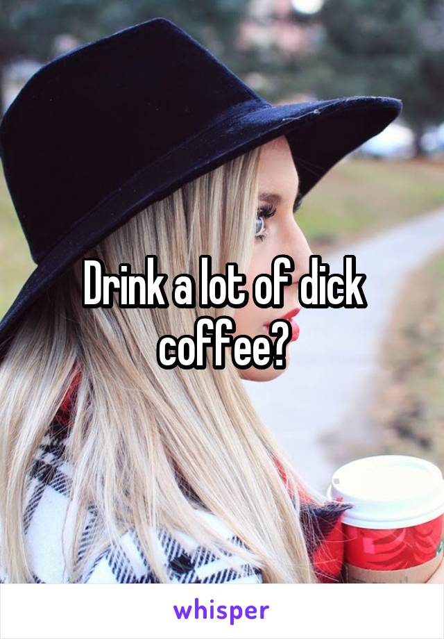Drink a lot of dick coffee?
