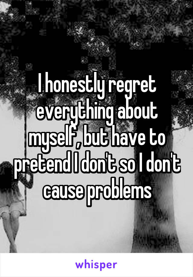 I honestly regret everything about myself, but have to pretend I don't so I don't cause problems