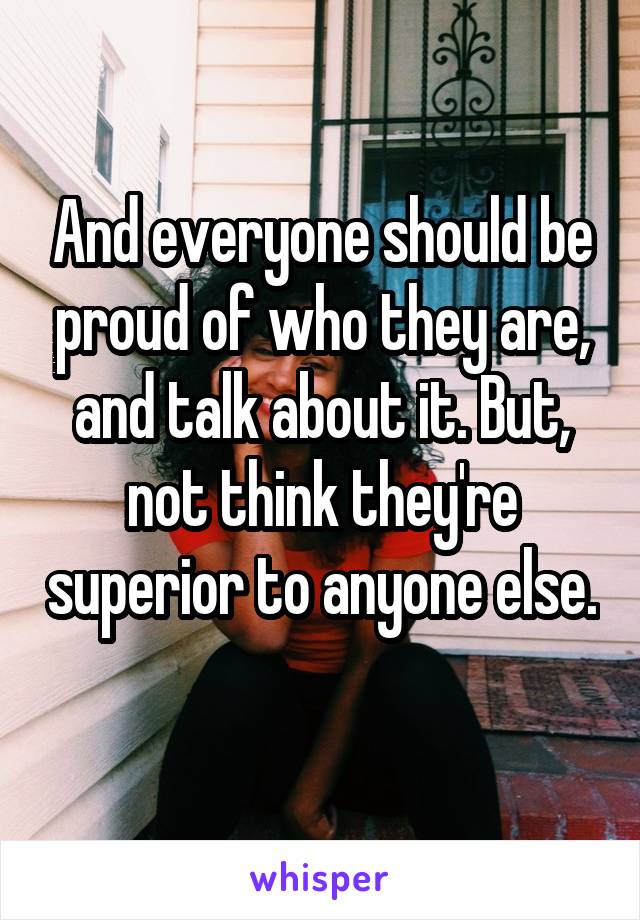 And everyone should be proud of who they are, and talk about it. But, not think they're superior to anyone else. 