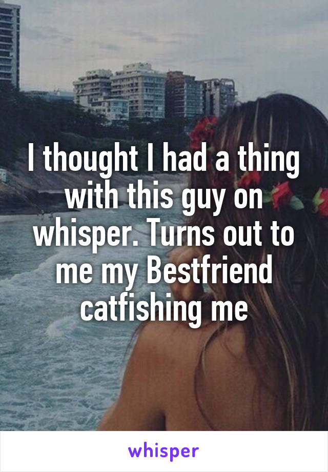 I thought I had a thing with this guy on whisper. Turns out to me my Bestfriend catfishing me