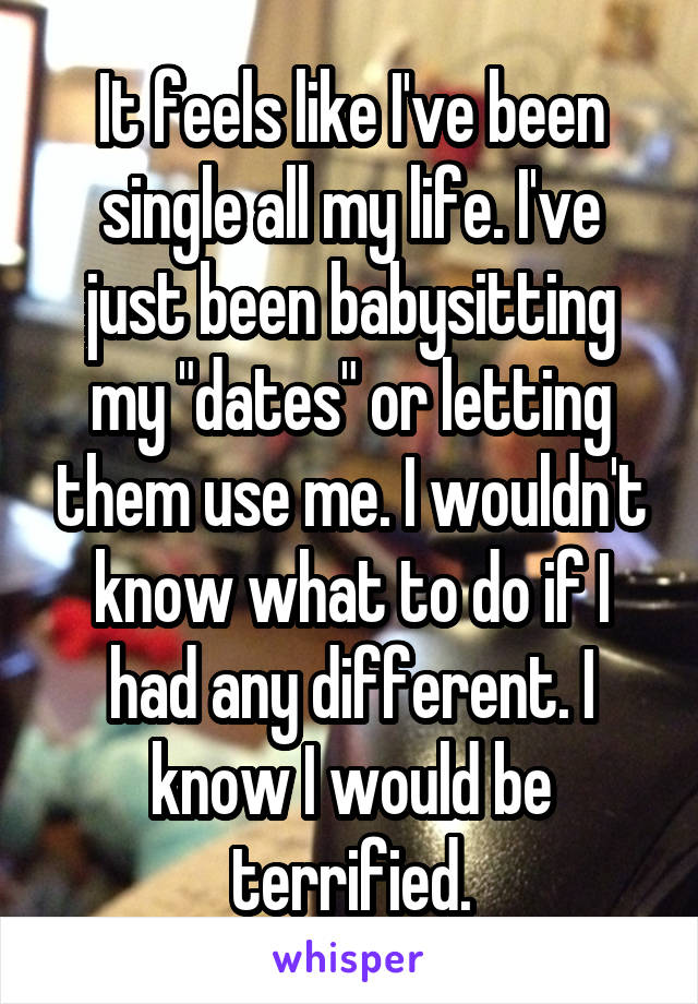 It feels like I've been single all my life. I've just been babysitting my "dates" or letting them use me. I wouldn't know what to do if I had any different. I know I would be terrified.