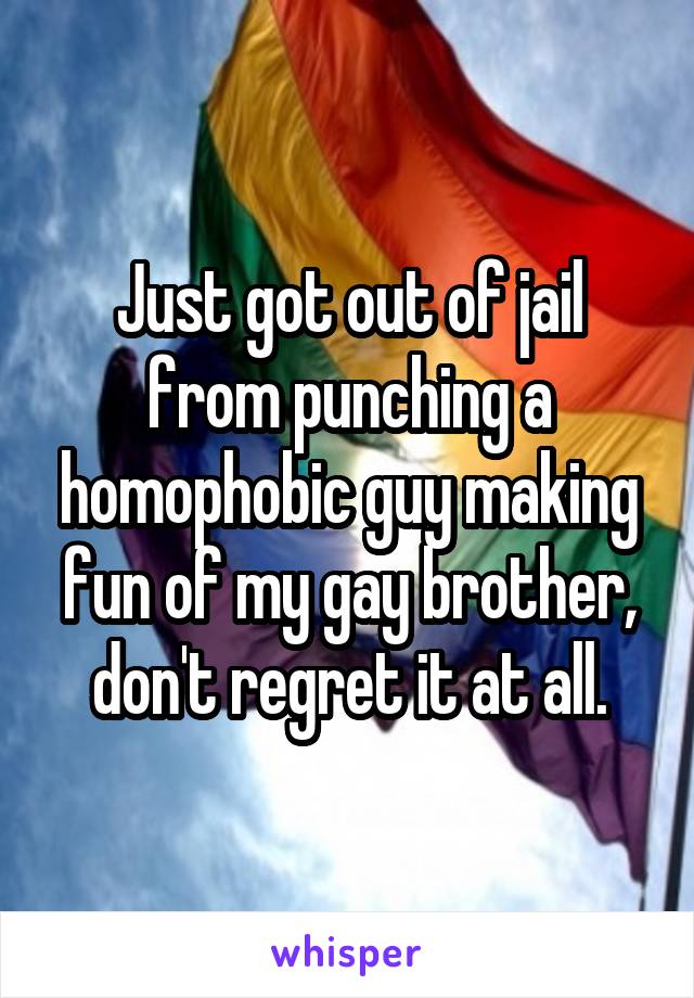 Just got out of jail from punching a homophobic guy making fun of my gay brother, don't regret it at all.