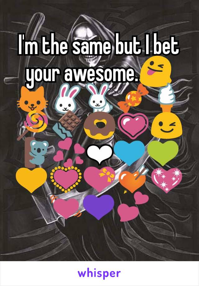 I'm the same but I bet your awesome.😜🐱🐰🐇🍬🍦🍭🍫🍩💗😉🐨💞❤💙💚💛💟💝💘💖💓💜💕