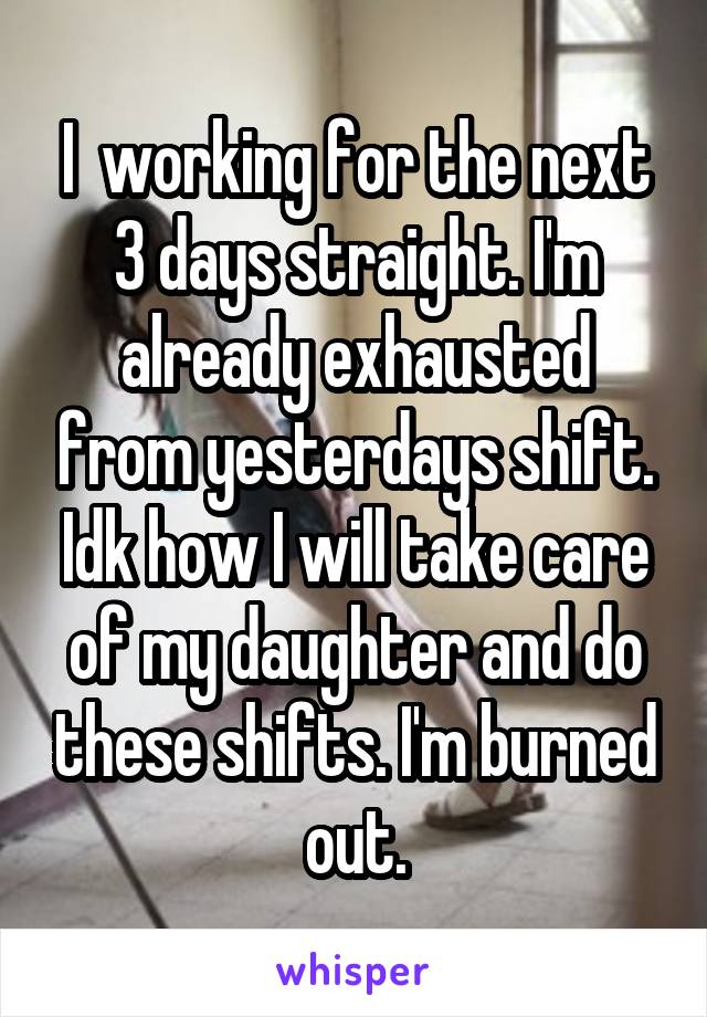 I  working for the next 3 days straight. I'm already exhausted from yesterdays shift. Idk how I will take care of my daughter and do these shifts. I'm burned out.