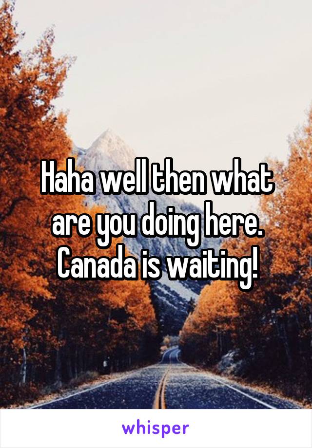 Haha well then what are you doing here. Canada is waiting!