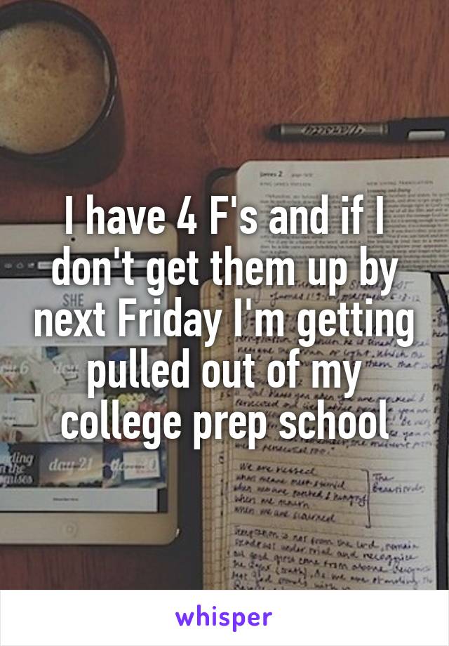 I have 4 F's and if I don't get them up by next Friday I'm getting pulled out of my college prep school