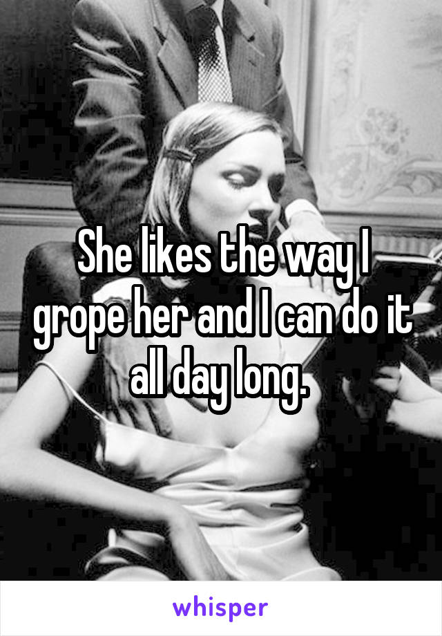 She likes the way I grope her and I can do it all day long. 