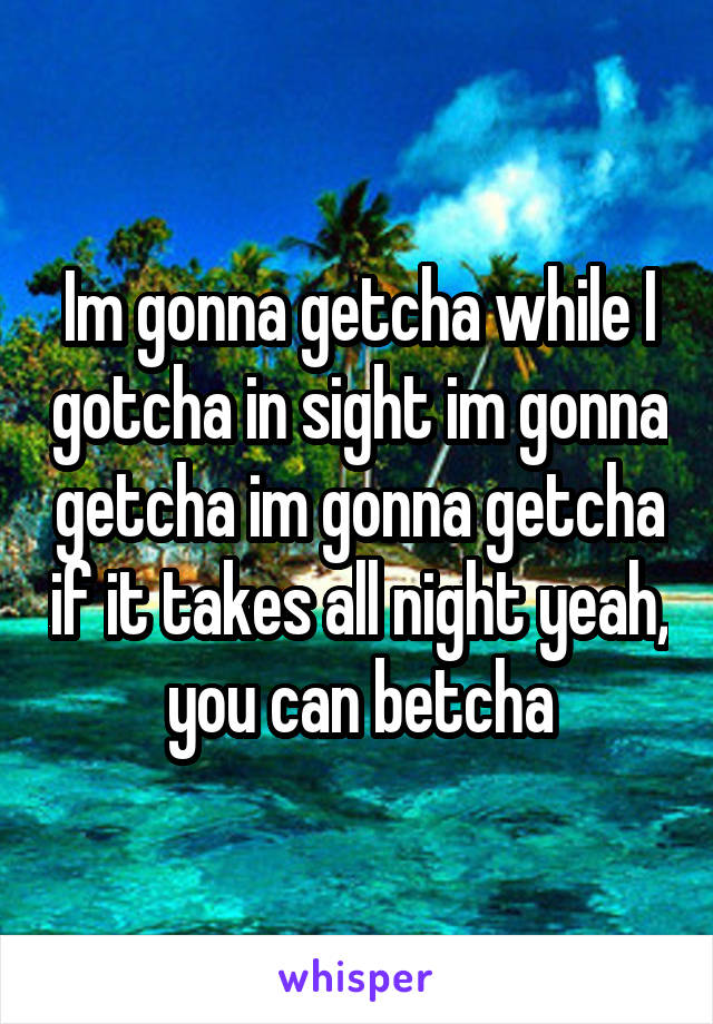 Im gonna getcha while I gotcha in sight im gonna getcha im gonna getcha if it takes all night yeah, you can betcha
