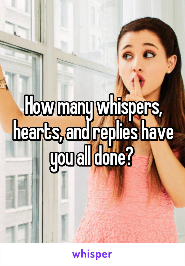 How many whispers, hearts, and replies have you all done? 