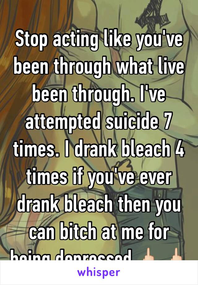 Stop acting like you've been through what live been through. I've attempted suicide 7 times. I drank bleach 4 times if you've ever drank bleach then you can bitch at me for being depressed 🖕🏻 🖕🏻