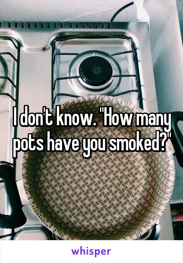 I don't know. "How many pots have you smoked?"