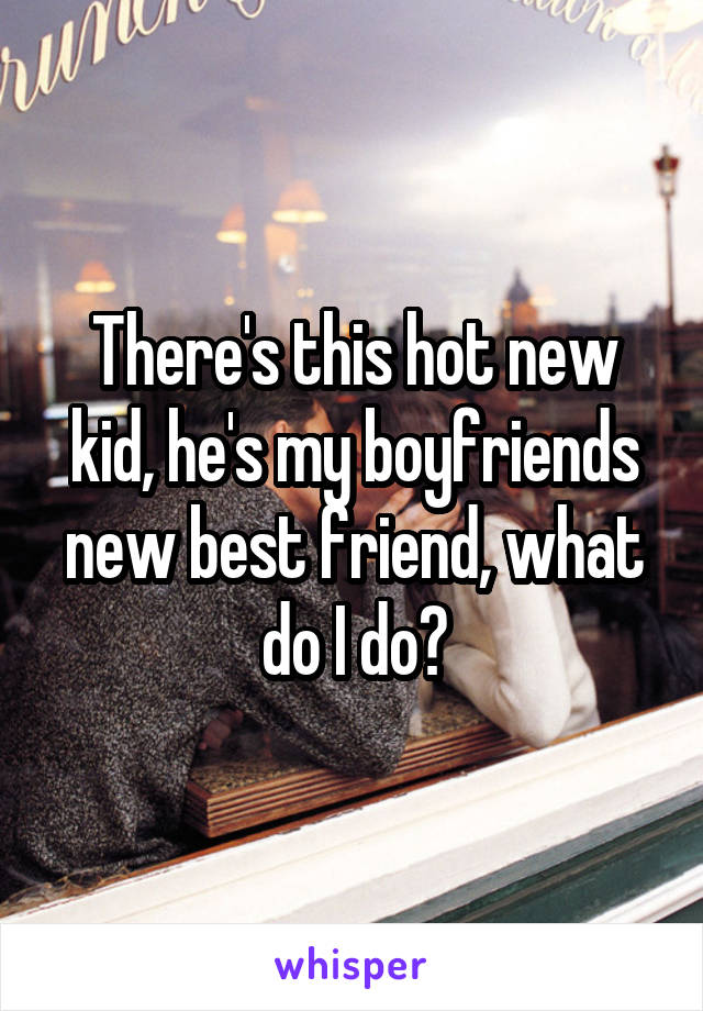 There's this hot new kid, he's my boyfriends new best friend, what do I do?