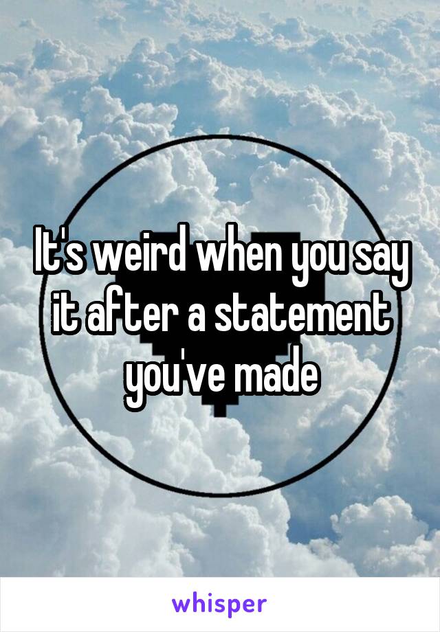 It's weird when you say it after a statement you've made