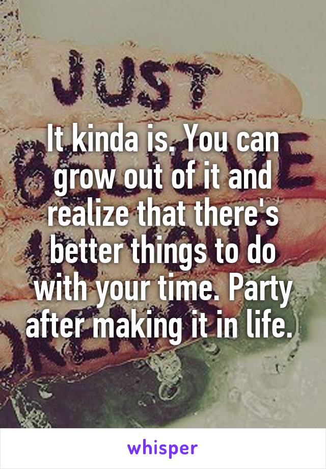It kinda is. You can grow out of it and realize that there's better things to do with your time. Party after making it in life. 