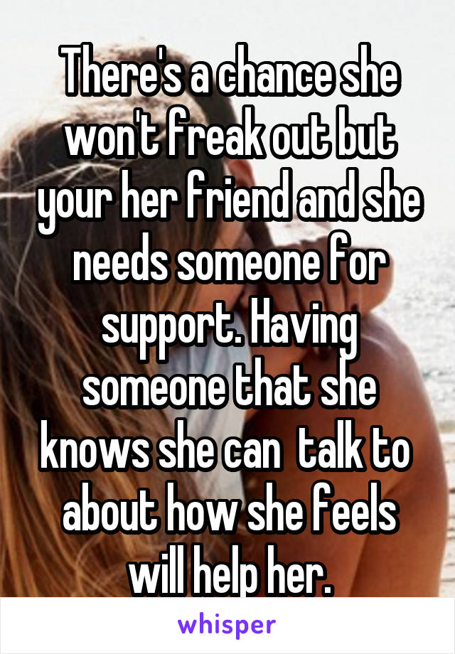 There's a chance she won't freak out but your her friend and she needs someone for support. Having someone that she knows she can  talk to  about how she feels will help her.