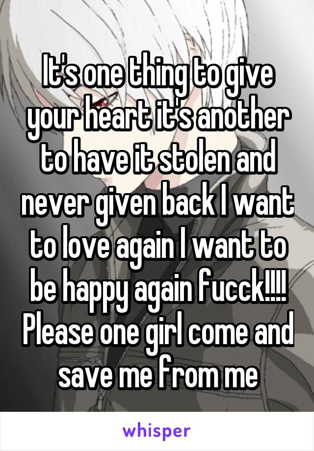It's one thing to give your heart it's another to have it stolen and never given back I want to love again I want to be happy again fucck!!!! Please one girl come and save me from me