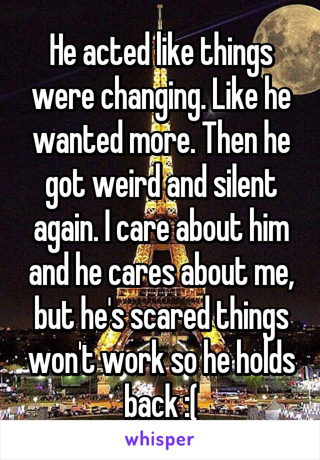 He acted like things were changing. Like he wanted more. Then he got weird and silent again. I care about him and he cares about me, but he's scared things won't work so he holds back :(
