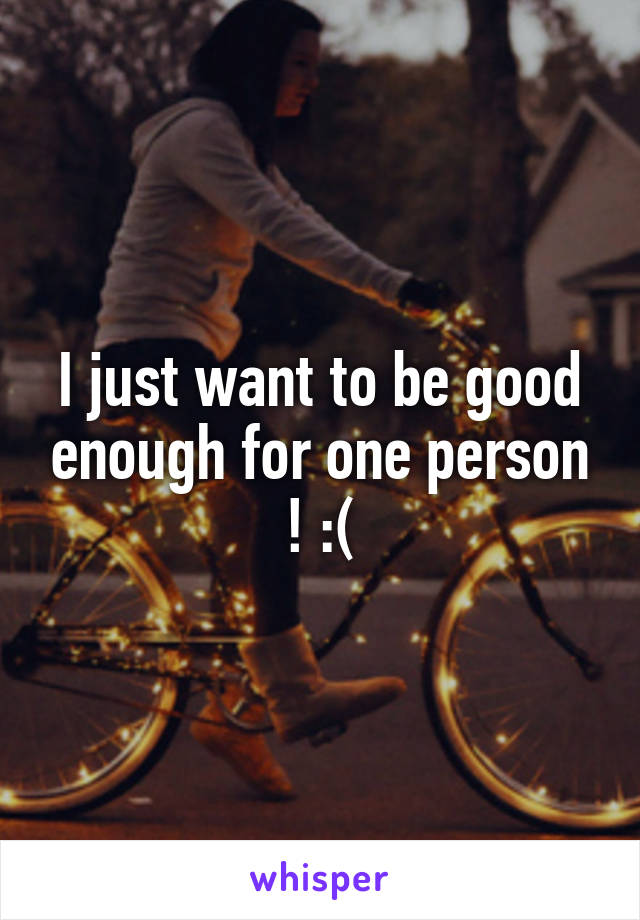 I just want to be good enough for one person ! :(