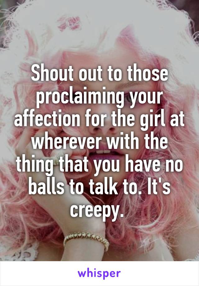 Shout out to those proclaiming your affection for the girl at wherever with the thing that you have no balls to talk to. It's creepy. 