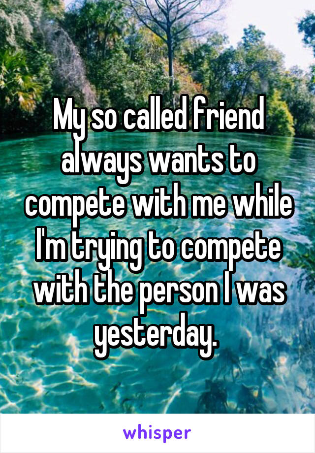 My so called friend always wants to compete with me while I'm trying to compete with the person I was yesterday. 