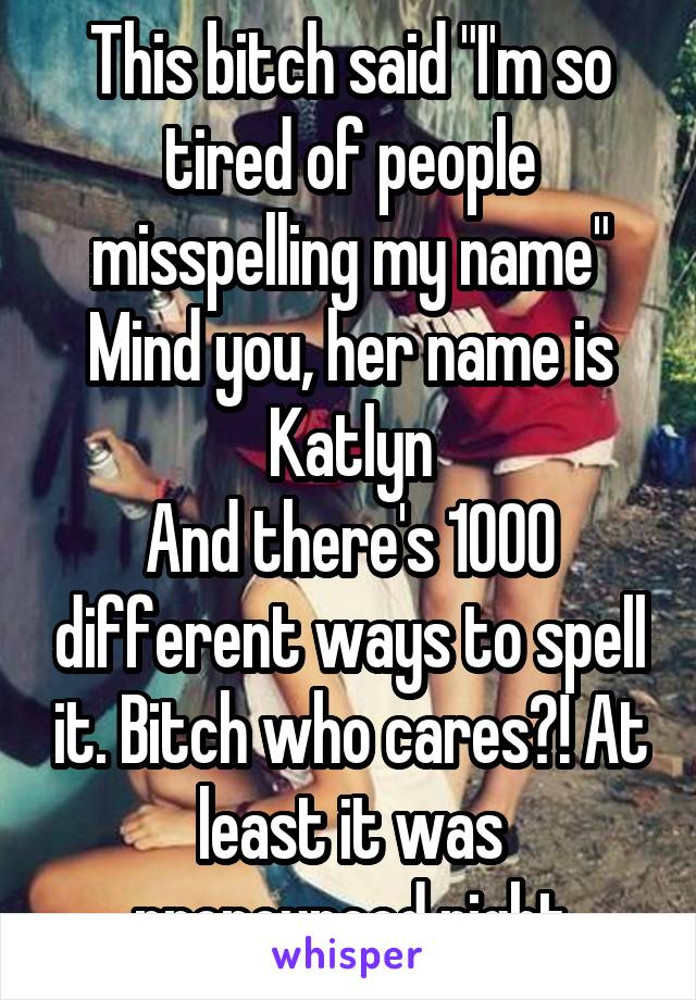 This bitch said "I'm so tired of people misspelling my name"
Mind you, her name is Katlyn
And there's 1000 different ways to spell it. Bitch who cares?! At least it was pronounced right