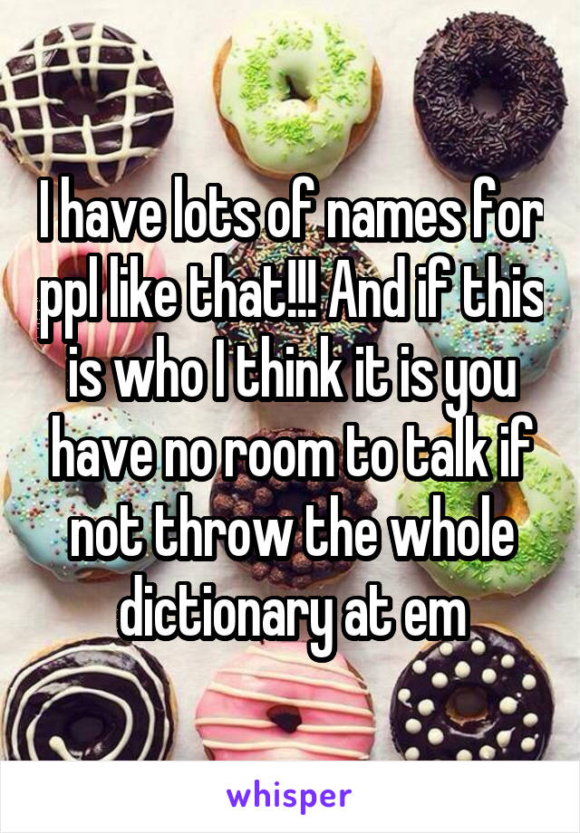 I have lots of names for ppl like that!!! And if this is who I think it is you have no room to talk if not throw the whole dictionary at em